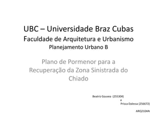 UBC – Universidade Braz Cubas
Faculdade de Arquitetura e Urbanismo
        Planejamento Urbano B

     Plano de Pormenor para a
 Recuperação da Zona Sinistrada do
              Chiado

                       Beatriz Gouvea (255304)
                                           e
                                            Prisca Dalessa (256672)

                                                        ARQ210AN
 