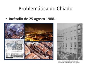 Problemática do Chiado
• Incêndio de 25 agosto 1988.




                                «Zona sinistrada do Chiado» após o
                                incêndio de 1988. Brigitte Fleck, p.119.
 