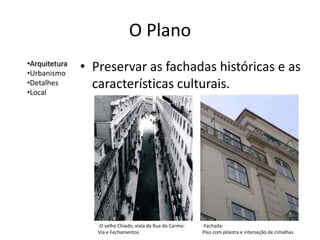 O Plano
•Arquitetura
•Urbanismo
               • Preservar as fachadas históricas e as
•Detalhes
•Local
                 características culturais.




                  -O velho Chiado, vista da Rua do Carmo:   -Fachada:
                  Via e Fechamentos                         Piso com pilastra e interseção de cimalhas
 