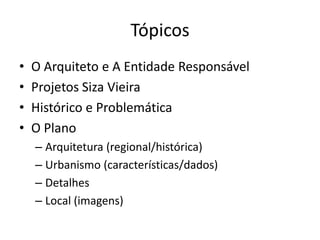 Tópicos
•   O Arquiteto e A Entidade Responsável
•   Projetos Siza Vieira
•   Histórico e Problemática
•   O Plano
    – Arquitetura (regional/histórica)
    – Urbanismo (características/dados)
    – Detalhes
    – Local (imagens)
 