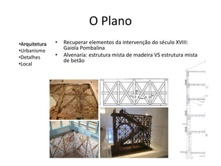 O Plano
•Arquitetura   •   Recuperar elementos da intervenção do século XVIII:
•Urbanismo         Gaiola Pombalina
•Detalhes      •   Alvenaria: estrutura mista de madeira VS estrutura mista
                   de betão
•Local
 