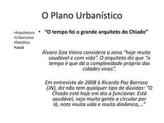 O Plano Urbanístico
•Arquitetura   • “O tempo foi o grande arquiteto do Chiado”
•Urbanismo
•Detalhes
•Local
                Álvaro Siza Vieira considera a zona “hoje muito
                   saudável e com vida”. O arquiteto diz que “o
                   tempo é que dá a complexidade própria das
                                  cidades vivas”.

                 Em entrevista de 2008 à Ricardo Paz Barroso
                  (JN), diz não tem qualquer tipo de dúvidas: “O
                     Chiado está hoje em dia a funcionar. Está
                     saudável, vejo muita gente a circular por
                     lá, noto muita vida e muita dinâmica,...”
 