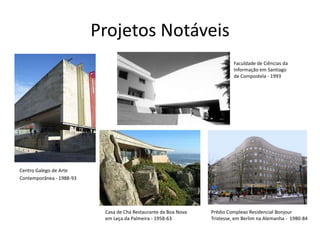 Projetos Notáveis
                                                                          Faculdade de Ciências da
                                                                          Informação em Santiago
                                                                          de Compostela - 1993




Centro Galego de Arte
Contemporânea - 1988-93




                           Casa de Chá Restaurante da Boa Nova   Prédio Complexo Residencial Bonjour
                           em Leça da Palmeira - 1958-63         Tristesse, em Berlim na Alemanha - 1980-84
 