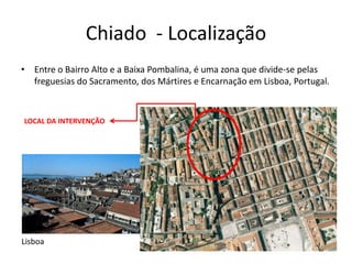 Chiado - Localização
• Entre o Bairro Alto e a Baixa Pombalina, é uma zona que divide-se pelas
  freguesias do Sacramento, dos Mártires e Encarnação em Lisboa, Portugal.



LOCAL DA INTERVENÇÃO




Lisboa
 