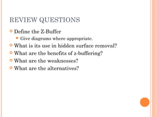 REVIEW QUESTIONS
 Define the Z-Buffer
 Give diagrams where appropriate.
 What is its use in hidden surface removal?
 What are the benefits of z-buffering?
 What are the weaknesses?
 What are the alternatives?
 