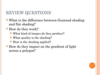 REVIEW QUESTIONS
 What is the difference between Gouraud shading
and flat shading?
 How do they work?
 What kind of images do they produce?
 What quality is the shading?
 How is the shading applied?
 How do they impact on the gradient of light
across a polygon?
 