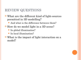 REVIEW QUESTIONS
 What are the different kind of light-sources
permitted in 3D modelling?
 And what is the difference between them?
 How do we model light in a 3D scene?
 In global illumination?
 In local illumination?
 What is the impact of light interaction on a
model?
 