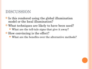 DISCUSSION
 Is this rendered using the global illumination
model or the local illumination?
 What techniques are likely to have been used?
 What are the tell-tale signs that give it away?
 How convincing is the effect?
 What are the benefits over the alternative methods?
 