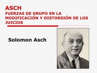 ASCH
FUERZAS DE GRUPO EN LA
MODIFICACIÓN Y DISTORSIÓN DE LOS
JUICIOS
Solomon Asch
 