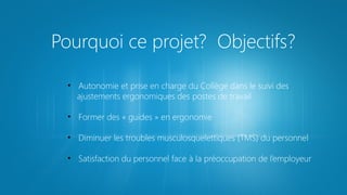 Pourquoi ce projet? Objectifs?
• Autonomie et prise en charge du Collège dans le suivi des
ajustements ergonomiques des postes de travail
• Former des « guides » en ergonomie
• Diminuer les troubles musculosquelettiques (TMS) du personnel
• Satisfaction du personnel face à la préoccupation de l’employeur

 