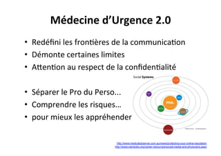 •  Redéﬁni	
  les	
  fron3ères	
  de	
  la	
  communica3on	
  
•  Démonte	
  certaines	
  limites	
  
•  ACen3on	
  au	
  respect	
  de	
  la	
  conﬁden3alité	
  
•  Séparer	
  le	
  Pro	
  du	
  Perso...	
  
•  Comprendre	
  les	
  risques…	
  	
  
•  pour	
  mieux	
  les	
  appréhender	
  
http://www.nejmjobs.org/career-resources/social-media-and-physicians.aspx
http://www.medicalobserver.com.au/news/protecting-your-online-reputation
Médecine	
  d’Urgence	
  2.0	
  
 