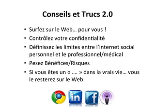 •  Surfez	
  sur	
  le	
  Web…	
  pour	
  vous	
  !	
  
•  Contrôlez	
  votre	
  conﬁden3alité	
  
•  Déﬁnissez	
  les	
  limites	
  entre	
  l’internet	
  social	
  
personnel	
  et	
  le	
  professionnel/médical	
  
•  Pesez	
  Bénéﬁces/Risques	
  
•  Si	
  vous	
  êtes	
  un	
  «	
  ….	
  »	
  dans	
  la	
  vrais	
  vie…	
  vous	
  
le	
  resterez	
  sur	
  le	
  Web	
  
Conseils	
  et	
  Trucs	
  2.0	
  
 