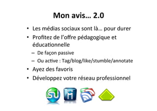 Mon	
  avis…	
  2.0	
  
•  Les	
  médias	
  sociaux	
  sont	
  là…	
  pour	
  durer	
  
•  Proﬁtez	
  de	
  l’oﬀre	
  pédagogique	
  et	
  
éduca3onnelle	
  
–  De	
  façon	
  passive	
  
–  Ou	
  ac3ve	
  :	
  Tag/blog/like/stumble/annotate	
  
•  Ayez	
  des	
  favoris	
  
•  Développez	
  votre	
  réseau	
  professionnel	
  
 