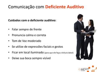 Comunicação com a Melhor Idade
• Atenção na hora de recepcioná-lo
• Tom de voz aveludado
• Calma ao pronunciar as palavras
• Cuidado volume da voz
• Fale pausadamente
• Procure sempre gerar “Feedback” (Ex.: “...eu consegui ser claro com o sr.?”)
• Ao finalizar o atendimento, conduza-o(a) a saída

 