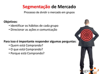 Segmentação de Mercado
Processo de dividir o mercado em grupos

Objetivos:
• Identificar os hábitos de cada grupo
• Direcionar as ações e comunicação

Para isso é importante responder algumas perguntas:
• Quem está Comprando?
• O que está Comprando?
• Porque está Comprando?

 
