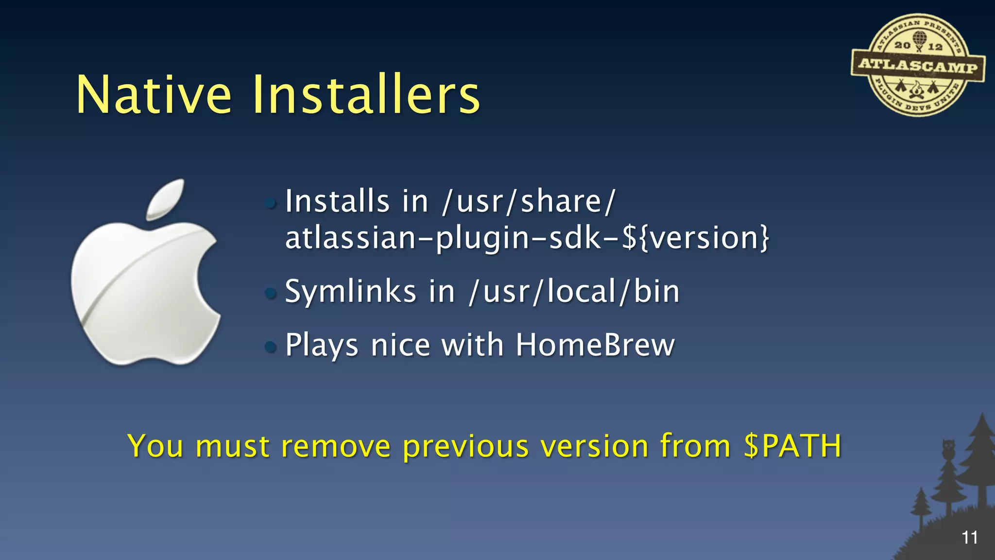 Native Installers
          • Installs in /usr/share/
            atlassian-plugin-sdk-${version}
          • Symlinks in /usr/local/bin
          • Plays nice with HomeBrew


  You must remove previous version from $PATH

                                                11
 
