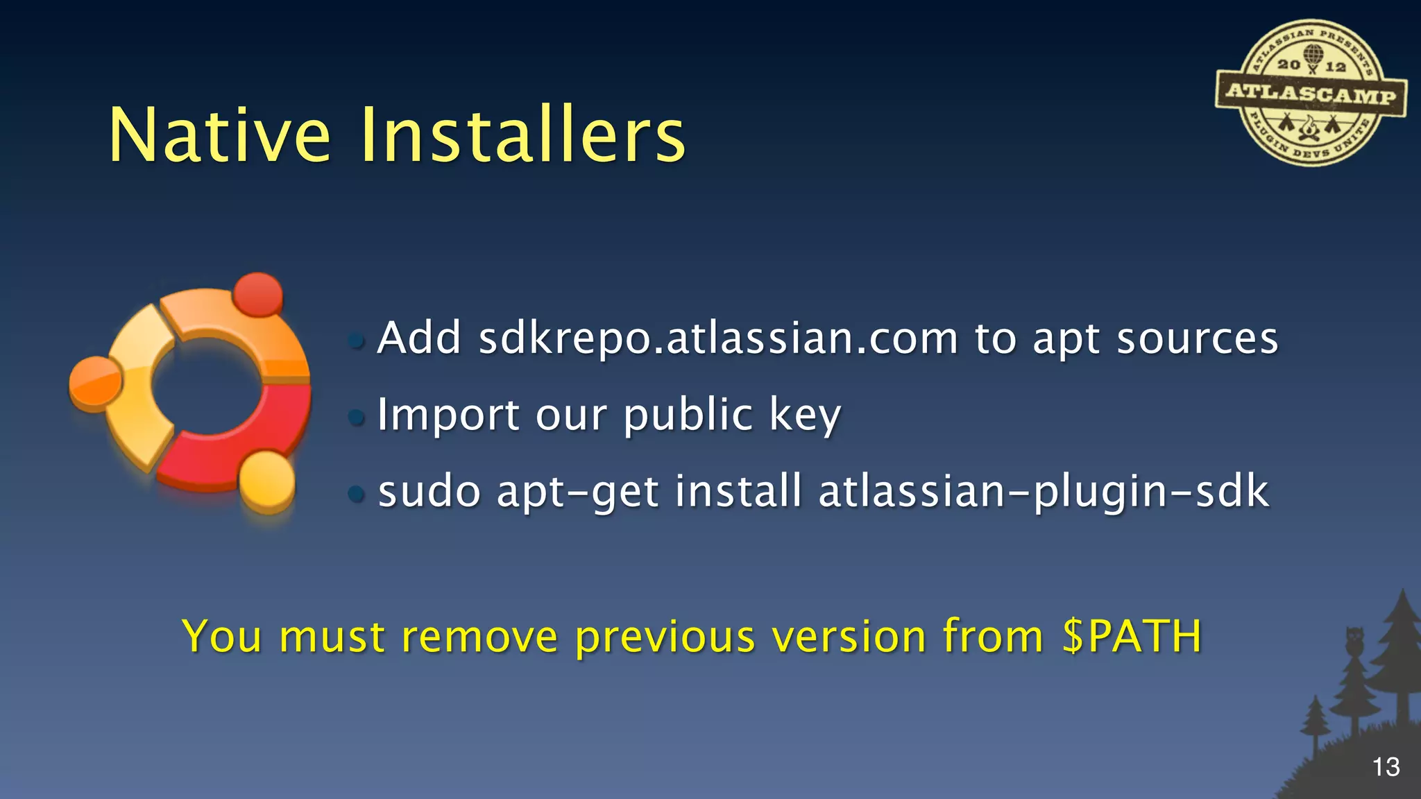 Native Installers

        • Add sdkrepo.atlassian.com to apt sources
        • Import our public key
        • sudo apt-get install atlassian-plugin-sdk


  You must remove previous version from $PATH

                                                      13
 