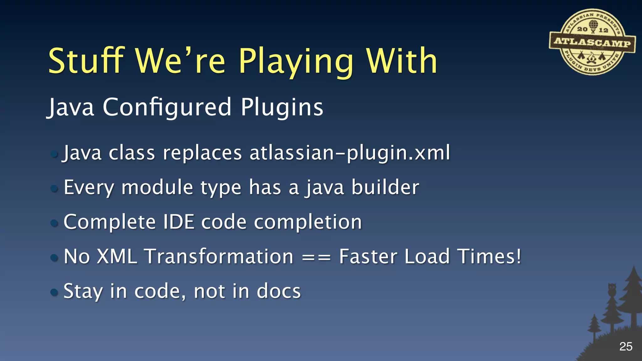 Stuff We’re Playing With
Java Conﬁgured Plugins
• Java class replaces atlassian-plugin.xml
• Every module type has a java builder
• Complete IDE code completion
• No XML Transformation == Faster Load Times!
• Stay in code, not in docs

                                                25
 