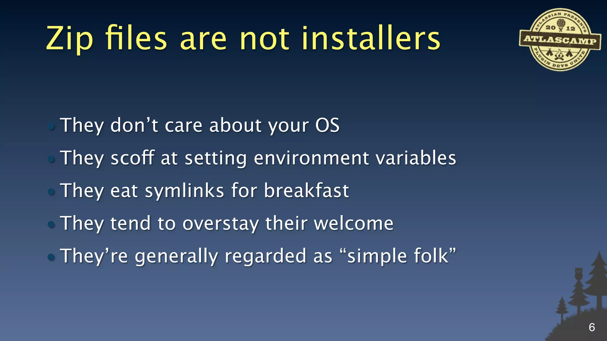 Zip ﬁles are not installers

• They don’t care about your OS
• They scoff at setting environment variables
• They eat symlinks for breakfast
• They tend to overstay their welcome
• They’re generally regarded as “simple folk”


                                                6
 