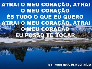 ATRAI O MEU CORAÇÃO, ATRAI
      O MEU CORAÇÃO
 ÉS TUDO O QUE EU QUERO
ATRAI O MEU CORAÇÃO, ATRAI
      O MEU CORAÇÃO
    EU POSSO TE TOCAR




             IBB – MINISTÉRIO DE MULTIMÍDIA
 