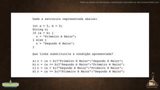 Todos os direitos de reprodução e distribuição reservados ao site CursoemVideo.com
Dada a estrutura representada abaixo:
int a = 5, b = 2;
String c;
if (a > b) {
c = “Primeiro é Maior”;
} else {
c = “Segundo é Maior”;
}
Que linha substituiria a condição apresentada?
a) c = (a < b)?”Primeiro é Maior”:”Segundo é Maior”;
b) c = (a <= b)?”Segundo é Maior”:”Primeiro é Maior”;
c) c = (a > b)?”Segundo é Maior”:”Primeiro é Maior”;
d) c = (a >= b)?”Primeiro é Maior”:”Segundo é Maior”;
 