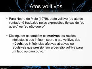 Atos volitivos
●
Para Nobre de Melo (1979), o ato volitivo (ou ato de
vontade) é traduzido pelas expressões típicas do “eu
quero” ou “eu não quero”
●
Distinguem-se também os motivos, ou razões
intelectuais que influem sobre o ato volitivo, dos
móveis, ou influências afetivas atrativas ou
repulsivas que pressionam a decisão volitiva para
um lado ou para outro.
 