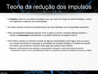 Teoria da redução dos impulsos
●
O impulso (drive) é um estado psicológico que, por meio da criação de alerta fisiológico, motiva
um organismo a atender uma necessidade.
●
Um dado impulso incentiva comportamentos que irão satisfazer uma necessidade específica.
●
Para necessidades biológicas básicas como a sede ou a fome, impulsos básicos ajudam a
manter a homeostase (estabilidade ou equilíbrio dinâmico do estado interno)
●
Hull (1943): quando um animal é privado de alguma necessidade (como água, sono ou sexo),
um impulso aumenta em proporção à quantidade de privação biológica. O estado de impulso
cria alerta, que incentiva o animal a fazer algo para reduzir esse impulso.
─ Qualquer comportamento que satisfaça a necessidade é reforçado, e terá mais chance de ocorrer
novamente no futuro; se um comportamento reduz um impulso de maneira consistente, torna-se um hábito
 