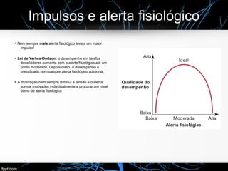Impulsos e alerta fisiológico
●
Nem sempre mais alerta fisiológico leva a um maior
impulso!
●
Lei de Yerkes-Dodson: o desempenho em tarefas
desafiadoras aumenta com o alerta fisiológico até um
ponto moderado. Depois disso, o desempenho é
prejudicado por qualquer alerta fisiológico adicional.
●
A motivação nem sempre diminui a tensão e o alerta;
somos motivados individualmente a procurar um nível
ótimo de alerta fisiológico
 