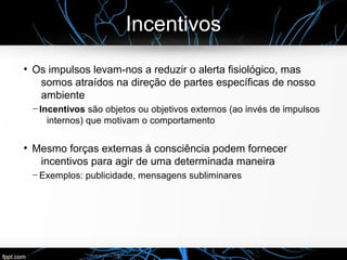 Incentivos
●
Os impulsos levam-nos a reduzir o alerta fisiológico, mas
somos atraídos na direção de partes específicas de nosso
ambiente
─ Incentivos são objetos ou objetivos externos (ao invés de impulsos
internos) que motivam o comportamento
●
Mesmo forças externas à consciência podem fornecer
incentivos para agir de uma determinada maneira
─ Exemplos: publicidade, mensagens subliminares
 