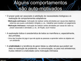 Alguns comportamentos
são auto-motivados
●
O prazer pode ser associado à satisfação de necessidades biológicas e à
realização de comportamentos adaptativos
─ Motivação extrínseca: motivação de realizar certas atividades por causa dos objetivos
externos aos quais a atividade é dirigida; p. ex., trabalhar para receber um pagamento
─ Motivação intrínseca: motivação de realizar certas atividades por causa do valor ou
prazer associado à atividade; p. ex., ler ficção, ouvir música
●
A exploração lúdica é característica de todos os mamíferos e, especialmente,
dos primatas.
─ Uma das funções do jogo é que ele ajuda as pessoas a aprender sobre os objetos em
um ambiente
●
A criatividade é a tendência de gerar ideias ou alternativas que podem ser
úteis na resolução de problemas, na comunicação, ou para nos entretermos;
muitos referem à criatividade como motivação intrínseca
 