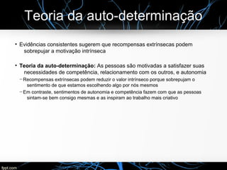 Teoria da auto-determinação
●
Evidências consistentes sugerem que recompensas extrínsecas podem
sobrepujar a motivação intrínseca
●
Teoria da auto-determinação: As pessoas são motivadas a satisfazer suas
necessidades de competência, relacionamento com os outros, e autonomia
─ Recompensas extrínsecas podem reduzir o valor intrínseco porque sobrepujam o
sentimento de que estamos escolhendo algo por nós mesmos
─ Em contraste, sentimentos de autonomia e competência fazem com que as pessoas
sintam-se bem consigo mesmas e as inspiram ao trabalho mais criativo
 