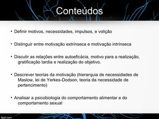 Conteúdos
●
Definir motivos, necessidades, impulsos, e volição
●
Distinguir entre motivação extrínseca e motivação intrínseca
●
Discutir as relações entre autoeficácia, motivo para a realização,
gratificação tardia e realização do objetivo.
●
Descrever teorias da motivação (hierarquia de necessidades de
Maslow, lei de Yerkes-Dodson, teoria da necessidade de
pertencimento)
●
Analisar a psicobiologia do comportamento alimentar e do
comportamento sexual
 