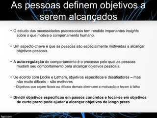 As pessoas definem objetivos a
serem alcançados
●
O estudo das necessidades psicossociais tem rendido importantes insights
sobre o que motiva o comportamento humano.
●
Um aspecto-chave é que as pessoas são especialmente motivadas a alcançar
objetivos pessoais.
●
A auto-regulação do comportamento é o processo pelo qual as pessoas
mudam seu comportamento para alcançar objetivos pessoais.
●
De acordo com Locke e Latham, objetivos específicos e desafiadores – mas
não muito difíceis – são melhores
─ Objetivos que sejam fáceis ou difíceis demais diminuem a motivação e levam à falha
●
Dividir objetivos específicos em passos concretos e focar-se em objetivos
de curto prazo pode ajudar a alcançar objetivos de longo prazo
 