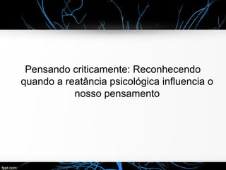Pensando criticamente: Reconhecendo
quando a reatância psicológica influencia o
nosso pensamento
 