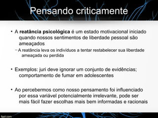 Pensando criticamente
●
A reatância psicológica é um estado motivacional iniciado
quando nossos sentimentos de liberdade pessoal são
ameaçados
─ A reatância leva os indivíduos a tentar restabelecer sua liberdade
ameaçada ou perdida
●
Exemplos: juri deve ignorar um conjunto de evidências;
comportamento de fumar em adolescentes
●
Ao percebermos como nosso pensamento foi influenciado
por essa variável potencialmente irrelevante, pode ser
mais fácil fazer escolhas mais bem informadas e racionais
 