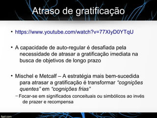 Atraso de gratificação
●
https://www.youtube.com/watch?v=77XIyD0YTqU
●
A capacidade de auto-regular é desafiada pela
necessidade de atrasar a gratificação imediata na
busca de objetivos de longo prazo
●
Mischel e Metcalf – A estratégia mais bem-sucedida
para atrasar a gratificação é transformar “cognições
quentes” em “cognições frias”
─ Focar-se em significados conceituais ou simbólicos ao invés
de prazer e recompensa
 