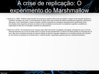 A crise de replicação: O
experimento do Marshmallow
●
Shoda et al. (1990): “Análises experimentais dos processos cognitivo-atencionais que afetam a espera nessa situação ajudaram a
identificar condições nas quais o comportamento de atraso seria mais provável de refletir competências cognitivas e atencionais
relevantes. Como hipotetizado, nessas condições, padrões coerentes de correlações estatisticamente significantes foram
encontrados entre segundos de tempo de atraso em tais condições na pré-escola e competência cognitiva e acadêmica e
capacidade de lidar com a frustração e estresse na adolescência.”
●
Watts et al. (2018): “Concentrando-se em crianças cujas mães não haviam completado a faculdade, descobrimos que um minuto
adicional esperado aos 4 anos de idade previa um ganho de aproximadamente um décimo de desvio padrão na conquista aos 15
anos. Mas essa correlação bivariada era apenas metade do tamanho daqueles relatados em os estudos originais e foi reduzida
em dois terços na presença de controles para o contexto familiar, capacidade cognitiva precoce e ambiente doméstico.”
 