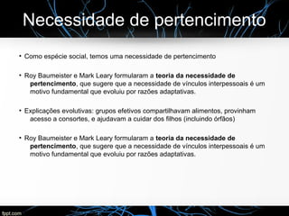 Necessidade de pertencimento
●
Como espécie social, temos uma necessidade de pertencimento
●
Roy Baumeister e Mark Leary formularam a teoria da necessidade de
pertencimento, que sugere que a necessidade de vínculos interpessoais é um
motivo fundamental que evoluiu por razões adaptativas.
●
Explicações evolutivas: grupos efetivos compartilhavam alimentos, provinham
acesso a consortes, e ajudavam a cuidar dos filhos (incluindo órfãos)
●
Roy Baumeister e Mark Leary formularam a teoria da necessidade de
pertencimento, que sugere que a necessidade de vínculos interpessoais é um
motivo fundamental que evoluiu por razões adaptativas.
 