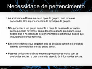 Necessidade de pertencimento
●
As sociedades diferem em seus tipos de grupos, mas todas as
sociedades têm alguma maneira de formação de grupos.
●
Não pertencer a um grupo aumenta o risco da pessoa de ter várias
consequências adversas, como doenças e morte prematura, o que
sugere que a necessidade de pertencimento é um motivo básico que
impulsiona o comportamento.
●
Existem evidências que sugerem que as pessoas sentem-se ansiosas
quando são excluídas de seu grupo social.
●
Pessoas tímidas e solitárias tendem a preocupar-se muito com as
avaliações sociais, e prestam muita atenção às informações sociais.
 