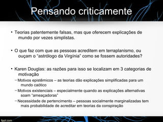 Pensando criticamente
●
Teorias patentemente falsas, mas que oferecem explicações de
mundo por vezes simplistas.
●
O que faz com que as pessoas acreditem em terraplanismo, ou
ouçam o “astrólogo da Virgínia” como se fossem autoridades?
●
Karen Douglas: as razões para isso se localizam em 3 categorias de
motivação
─ Motivos epistêmicos – as teorias dão explicações simplificadas para um
mundo caótico
─ Motivos existenciais – especialmente quando as explicações alternativas
soam “ameaçadoras”
─ Necessidade de pertencimento – pessoas socialmente marginalizadas tem
mais probabilidade de acreditar em teorias da conspiração
 