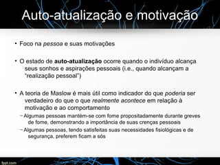 Auto-atualização e motivação
●
Foco na pessoa e suas motivações
●
O estado de auto-atualização ocorre quando o indivíduo alcança
seus sonhos e aspirações pessoais (i.e., quando alcançam a
“realização pessoal”)
●
A teoria de Maslow é mais útil como indicador do que poderia ser
verdadeiro do que o que realmente acontece em relação à
motivação e ao comportamento
─ Algumas pessoas mantém-se com fome propositadamente durante greves
de fome, demonstrando a importância de suas crenças pessoais
─ Algumas pessoas, tendo satisfeitas suas necessidades fisiológicas e de
segurança, preferem ficam a sós
 