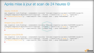 Après mise à jour et scan de 24 heures J
Ubuntu 14.04.02
aws inspector list-findings --assessment-run-arns "arn:aws:inspector:us-west-2:ACCOUNT:target/0-
aiPGypOn/template/0-KQ1FrZu6/run/0-Ixqaicyh" --filter '{"severities":["High"], "agentIds":
["i-04e963f9395279434"]}' --max-results 1000 --output text | grep FINDINGARNS | wc –l
52
Amazon Linux 2015.03
aws inspector list-findings --assessment-run-arns "arn:aws:inspector:us-west-2:ACCOUNT:target/0-
aiPGypOn/template/0-KQ1FrZu6/run/0-Ixqaicyh" --filter '{"severities":["High"], "agentIds":
["i-02c89c928eb8f3a62"]}' --max-results 1000 --output text | grep FINDINGARNS | wc –l
0
Amazon Linux 2016.09
aws inspector list-findings --assessment-run-arns "arn:aws:inspector:us-west-2:ACCOUNT:target/0-
aiPGypOn/template/0-KQ1FrZu6/run/0-Ixqaicyh" --filter '{"severities":["High"], "agentIds":
["i-0c8c9f709dd7f7cfd"]}' --max-results 1000 --output text | grep FINDINGARNS | wc –l
0
 