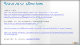 Ressources complémentaires
‪Livres blancs AWS
https://aws.amazon.com/whitepapers/auditing-security-checklist-for-use-of-aws/ 
https://aws.amazon.com/blogs/security/new-whitepaper-security-at-scale-logging-in-aws/ 
https://aws.amazon.com/whitepapers/overview-of-risk-and-compliance/ 

‪AWS re:Invent 2015 | (SEC324) New! Introducing Amazon Inspector‬
https://www.youtube.com/watch?v=HjuEtMrWc_w 

https://aws.amazon.com/fr/blogs/aws/scale-your-security-vulnerability-testing-with-amazon-inspector/ 

https://aws.amazon.com/fr/about-aws/whats-new/2016/12/amazon-ec2-systems-manager-now-offers-
patch-management/ 

Slides et vidéos des webinaires : http://bit.ly/2hKPihB 


 