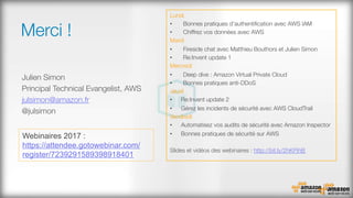 Merci !
Julien Simon
Principal Technical Evangelist, AWS
julsimon@amazon.fr
@julsimon

Lundi
•  Bonnes pratiques d'authentiﬁcation avec AWS IAM
•  Chiffrez vos données avec AWS
Mardi
•  Fireside chat avec Matthieu Bouthors et Julien Simon
•  Re:Invent update 1
Mercredi
•  Deep dive : Amazon Virtual Private Cloud
•  Bonnes pratiques anti-DDoS
Jeudi
•  Re:Invent update 2
•  Gérez les incidents de sécurité avec AWS CloudTrail
Vendredi
•  Automatisez vos audits de sécurité avec Amazon Inspector
•  Bonnes pratiques de sécurité sur AWS
Slides et vidéos des webinaires : http://bit.ly/2hKPihB 
Webinaires 2017 :
https://attendee.gotowebinar.com/
register/7239291589398918401
 