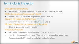 Terminologie Inspector
Evaluation (Assessment)
•  Analyse d’une application aﬁn de détecter les failles de sécurité
Cible d’évaluation (Assessment Target)
•  Ensemble d'instances EC2 que vous voulez évaluer
Groupe de règles (Rule Package)
•  Ensemble de vériﬁcations de sécurité (« règles »)
Modèle d’évaluation (Assessement Template)
•  Cible + groupe de règles + durée
Résultats (Findings)
•  Problème de sécurité potentiel dans votre application
•  Les données collectées lors de l’évaluation correspondent à une règle
•  Description détaillée, contexte et étapes de résolution
 