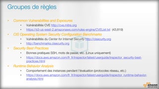 Groupes de règles
•  Common Vulnerabilities and Exposures
•  Vulnérabilités CVE http://cve.mitre.org
•  https://s3-us-west-2.amazonaws.com/rules-engine/CVEList.txt (43,819)
•  CIS Operating System Security Conﬁguration Benchmarks
•  Vulnérabilités du Center for Internet Security http://cisecurity.org 
•  http://benchmarks.cisecurity.org 
•  Security Best Practices
•  Bonnes pratiques SSH, mots de passe, etc. (Linux uniquement)
•  https://docs.aws.amazon.com/fr_fr/inspector/latest/userguide/inspector_security-best-
practices.html
•  Runtime Behavior Analysis
•  Comportement des instances pendant l’évaluation (protocoles réseau, etc.)
•  https://docs.aws.amazon.com/fr_fr/inspector/latest/userguide/inspector_runtime-behavior-
analysis.html 

 