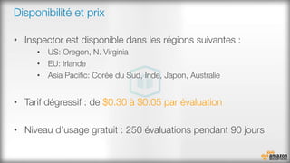 Disponibilité et prix
•  Inspector est disponible dans les régions suivantes : 
•  US: Oregon, N. Virginia
•  EU: Irlande
•  Asia Paciﬁc: Corée du Sud, Inde, Japon, Australie
•  Tarif dégressif : de $0.30 à $0.05 par évaluation
•  Niveau d’usage gratuit : 250 évaluations pendant 90 jours


 