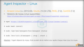 Agent Inspector – Linux 
•  Amazon Linux (>= 2015.03), Ubuntu (14.04 LTS), RHEL (7.2), CentOS (7.2)
•  Versions de noyau Linux supportées :
https://s3.amazonaws.com/aws-agent.us-east-1/linux/support/supported_versions.json
$ wget https://d1wk0tztpsntt1.cloudfront.net/linux/latest/install
$ sudo bash install
$ sudo /opt/aws/awsagent/bin/awsagent status
$ sudo /etc/init.d/awsagent [ stop | start ]
Attention : l’agent dépend du noyau. Il est prudent de le mettre à jour après chaque mise à jour du noyau
 