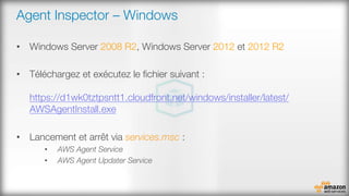 Agent Inspector – Windows
•  Windows Server 2008 R2, Windows Server 2012 et 2012 R2
•  Téléchargez et exécutez le ﬁchier suivant :"
"
https://d1wk0tztpsntt1.cloudfront.net/windows/installer/latest/
AWSAgentInstall.exe 
•  Lancement et arrêt via services.msc :
•  AWS Agent Service
•  AWS Agent Updater Service

 