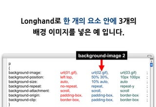 Longhand로 한 개의 요소 안에 3개의
             배경 이미지를 넣은 예 입니다.


                                  background-image 2
p
{
background-image:        url(01.gif),   url(02.gif),   url(03.gif)   ;
background-position:     left top,      50% 30%,       10px 100px    ;
background-size:         auto,          10% auto,      auto          ;
background-repeat:       no-repeat,     repeat,        repeat-y      ;
background-attachment:   scroll,        scroll,        scroll        ;
background-origin:       padding-box,   padding-box,   border-box    ;
background-clip:         border-box,    padding-box,   border-box    ;
}
 